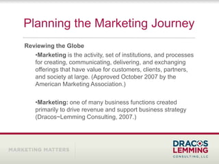Planning the Marketing Journey
Reviewing the Globe
   •Marketing is the activity, set of institutions, and processes
   for creating, communicating, delivering, and exchanging
   offerings that have value for customers, clients, partners,
   and society at large. (Approved October 2007 by the
   American Marketing Association.)

    •Marketing: one of many business functions created
    primarily to drive revenue and support business strategy
    (Dracos~Lemming Consulting, 2007.)
 