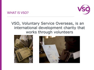 WHAT IS VSO?VSO, Voluntary Service Overseas, is an international development charity that works through volunteers