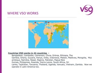 WHERE VSO WORKSCountries VSO works in 44 countries  - Bangladesh, Cambodia, Cameroon, China, Eritrea, Ethiopia, The Gambia, Ghana, Guyana, Kenya, India, Indonesia, Malawi, Maldives, Mongolia,  Mozambique, Namibia, Nepal, Nigeria, Pakistan, Papua New Guinea, Philippines, Rwanda, Sierra Leone, South Africa, Sri Lanka, Tajikistan, Tanzania, Thailand, Uganda, Vanuatu, Vietnam, Zambia.  Now we operate in Latin America too.