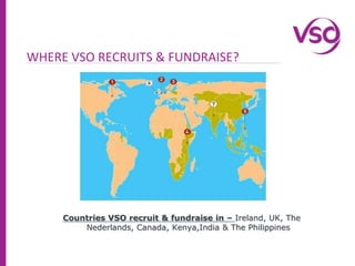 WHERE VSO RECRUITS & FUNDRAISE?Countries VSO recruit & fundraise in – Ireland, UK, The Nederlands, Canada, Kenya,India & The Philippines