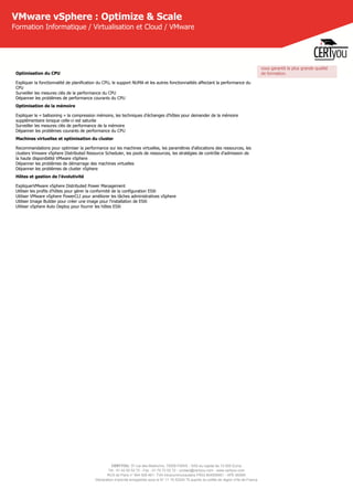 CERTYOU, 37 rue des Mathurins, 75008 PARIS - SAS au capital de 10 000 Euros
Tél : 01 42 93 52 72 - Fax : 01 70 72 02 72 - contact@certyou.com - www.certyou.com
RCS de Paris n° 804 509 461- TVA intracommunautaire FR03 804509461 - APE 8559A
Déclaration d’activité enregistrée sous le N° 11 75 52524 75 auprès du préfet de région d’Ile-de-France
VMware vSphere : Optimize & Scale
Formation Informatique / Virtualisation et Cloud / VMware
Optimisation du CPU
Expliquer la fonctionnalité de planification du CPU, le support NUMA et les autres fonctionnalités affectant la performance du
CPU
Surveiller les mesures clés de la performance du CPU
Dépanner les problèmes de performance courants du CPU
Optimisation de la mémoire
Expliquer le « ballooning » la compression mémoire, les techniques d'échanges d'hôtes pour demander de la mémoire
supplémentaire lorsque celle-ci est saturée
Surveiller les mesures clés de performance de la mémoire
Dépanner les problèmes courants de performance du CPU
Machines virtuelles et optimisation du cluster
Recommandations pour optimiser la performance sur les machines virtuelles, les paramètres d'allocations des ressources, les
clusters Vmware vSphere Distributed Resource Scheduler, les pools de ressources, les stratégies de contrôle d'admission de
la haute disponibilité VMware vSphere
Dépanner les problèmes de démarrage des machines virtuelles
Dépanner les problèmes de cluster vSphere
Hôtes et gestion de l'évolutivité
ExpliquerVMware vSphere Distributed Power Management
Utiliser les profils d'hôtes pour gérer la conformité de la configuration ESXi
Utiliser VMware vSphere PowerCLI pour améliorer les tâches administratives vSphere
Utiliser Image Builder pour créer une image pour l'installation de ESXi
Utiliser vSphere Auto Deploy pour fournir les hôtes ESXi
vous garantit la plus grande qualité
de formation.
 