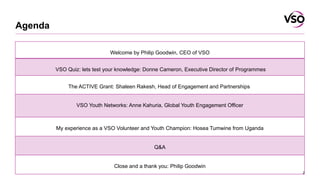 Agenda
2
Welcome by Philip Goodwin, CEO of VSO
VSO Quiz: lets test your knowledge: Donne Cameron, Executive Director of Pr...