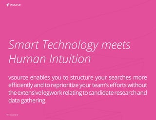 16 | vsource.io
Smart Technology meets
Human Intuition
vsource enables you to structure your searches more
efficientlyandtoreprioritizeyourteam’seffortswithout
theextensivelegworkrelatingtocandidateresearchand
data gathering.
 