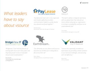vsource.io | 19
“The team’s ability to integrate seamlessly
with our global team has reduced our
time to deliver allowing our organisation
to increase in profitability and focus at an
unprecedented rate.“
Tony Hayes
Group Systems Manager at Group NP
“vsource has repeatedly exceeded our
expectations by providing creative solutions
to our technical challenges, and executing
with real efficiency.”
Maya Kraft
COO at Validant
“Bridgeview IT has had the pleasure of
working with vsource for many years and
they have proven to be an invaluable
resource and trusted partner.”
Nick Nordin
Technology Recruiting Manager
at BridgeView IT
TM
“A professional team with a very organized
and reliable staff whose excellent
communication helped to quickly resolve
any obstacles we faced together.”
Brendan Kane
Marketing & Sales Ops Manager at Paylease
“Our demands are very diverse and vsource
has done an excellent job in being able to
flex across them all.”
Kevin Gibson
Managing Director at EarthStream Global
What leaders
have to say
about vsource
 
