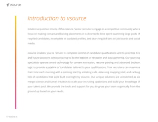 6 | vsource.io
Introduction to vsource
In talent acquisition time is of the essence. Senior recruiters engage in a competitive community where
focus on making contact and locking placements in is diverted to time spent examining large pools of
recycled candidates, incomplete or outdated profiles, and searching skill sets on job boards and social
media.
vsource enables you to remain in complete control of candidate qualifications and to prioritize live
and future positions without having to do the legwork of research and data gathering. Our sourcing
specialists operate smart technology for content extraction, resume parsing and advanced boolean
logic to provide a pipeline of candidates tailored to your qualifications. Your recruiters can maximize
their time each morning with a running start by initiating calls, assessing mapping intel, and ranking
lists of candidates that were built overnight by vsource. Our unique solutions are unmatched as we
merge science and human intuition to scale your recruiting operations and build your knowledge of
your talent pool. We provide the tools and support for you to grow your team organically from the
ground up based on your needs.
 