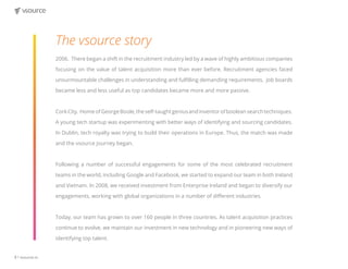 8 | vsource.io
The vsource story
2006. There began a shift in the recruitment industry led by a wave of highly ambitious companies
focusing on the value of talent acquisition more than ever before. Recruitment agencies faced
unsurmountable challenges in understanding and fulfilling demanding requirements. Job boards
became less and less useful as top candidates became more and more passive.
CorkCity. HomeofGeorgeBoole,theself-taughtgeniusandinventorofbooleansearchtechniques.
A young tech startup was experimenting with better ways of identifying and sourcing candidates.
In Dublin, tech royalty was trying to build their operations in Europe. Thus, the match was made
and the vsource journey began.
Following a number of successful engagements for some of the most celebrated recruitment
teams in the world, including Google and Facebook, we started to expand our team in both Ireland
and Vietnam. In 2008, we received investment from Enterprise Ireland and began to diversify our
engagements, working with global organizations in a number of different industries.
Today, our team has grown to over 160 people in three countries. As talent acquisition practices
continue to evolve, we maintain our investment in new technology and in pioneering new ways of
identifying top talent.
 