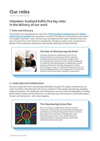 Our roles
Volunteer Scotland fulfils five key roles
in the delivery of our work
1. Voice and Advocacy

We provide a one-stop gateway for volunteers to find out about volunteering and to f
ind an
opportunity to volunteer from anywhere in Scotland. Through our communications and events,
we recognise volunteers’ value, tell their story and celebrate their impact. We know that some
parts of society face more barriers to volunteering. Through our policy work, we advocate on
behalf of these volunteers and improve volunteering nationally and internationally.
2. Leadership and Collaboration

We work closely with other volunteering stakeholders to agree the changes needed across our
sector to achieve ‘Volunteering for All’ and our mission of ‘more people volunteering: enjoyably,
safely and regularly’. We collaborate with international, national, and local stakeholders; including
policy makers, funders and practitioners in an informed way, often based on a shared philosophy -
Human Learning Systems - and a shared agenda.
The Role of Volunteering and Work

Volunteer Scotland in collaboration with the UK
Volunteering Forum (comprised of the 4 national
volunteering centres) and Volunteer Glasgow (VG)
are creating a joint ‘position’ on the role of volunteering
in relation to work/employability. Establishing a shared
position will have far-reaching consequences and be
informed by our work on a Volunteer Charter and VG-led
work providing guidance to the Department for Work and
Pensions staff around Work Capability Assessments.
The Volunteering Action Plan


We are working in collaboration with the Scottish
Government and partners to facilitate the development
and delivery of a Volunteering Action Plan for Scotland.
We support the Governance, Management and 5
Working Groups to learn, form relationships and
understand Human Learning Systems, all of which
will help build the action plan.
4 | Scotland’s Bid for the 27th IAVE World Volunteer Conference
4 | Volunteer Scotland - Our Work
 