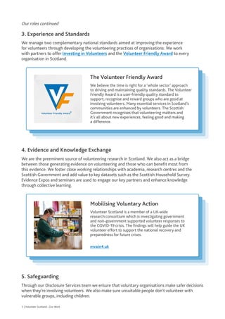 Our roles continued
3. Experience and Standards
We manage two complementary national standards aimed at improving the experience
for volunteers through developing the volunteering practices of organisations. We work
with partners to offer Investing in Volunteers and the Volunteer Friendly Award to every
organisation in Scotland.
4. Evidence and Knowledge Exchange
We are the preeminent source of volunteering research in Scotland. We also act as a bridge
between those generating evidence on volunteering and those who can benefit most from
this evidence. We foster close working relationships with academia, research centres and the
Scottish Government and add value to key datasets such as the Scottish Household Survey.
Evidence Expos and seminars are used to engage our key partners and enhance knowledge
through collective learning.
5. Safeguarding
Through our Disclosure Services team we ensure that voluntary organisations make safer decisions
when they’re involving volunteers. We also make sure unsuitable people don’t volunteer with
vulnerable groups, including children.
The Volunteer Friendly Award

We believe the time is right for a ‘whole sector’ approach
to driving and maintaining quality standards. The Volunteer
Friendly Award is a user-friendly quality standard to
support, recognise and reward groups who are good at
involving volunteers. Many essential services in Scotland’s
communities are enhanced by volunteers. The Scottish
Government recognises that volunteering matters and
it’s all about new experiences, feeling good and making
a difference.
Mobilising Voluntary Action

Volunteer Scotland is a member of a UK-wide
research consortium which is investigating government
and non-government supported volunteer responses to
the COVID-19 crisis. The findings will help guide the UK
volunteer effort to support the national recovery and
preparedness for future crises.
mvain4.uk
5 | Volunteer Scotland - Our Work
 