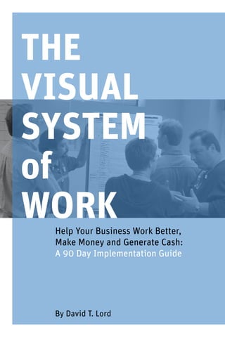 THE
VISUAL
SYSTEM
of
WORKHelp Your Business Work Better,
Make Money and Generate Cash:
A 90 Day Implementation Guide
By David T. Lord
 