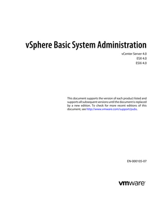 vSphere Basic System Administration
                                                       vCenter Server 4.0
                                                                 ESX 4.0
                                                                 ESXi 4.0




            This document supports the version of each product listed and
            supports all subsequent versions until the document is replaced
            by a new edition. To check for more recent editions of this
            document, see http://www.vmware.com/support/pubs.




                                                           EN-000105-07
 
