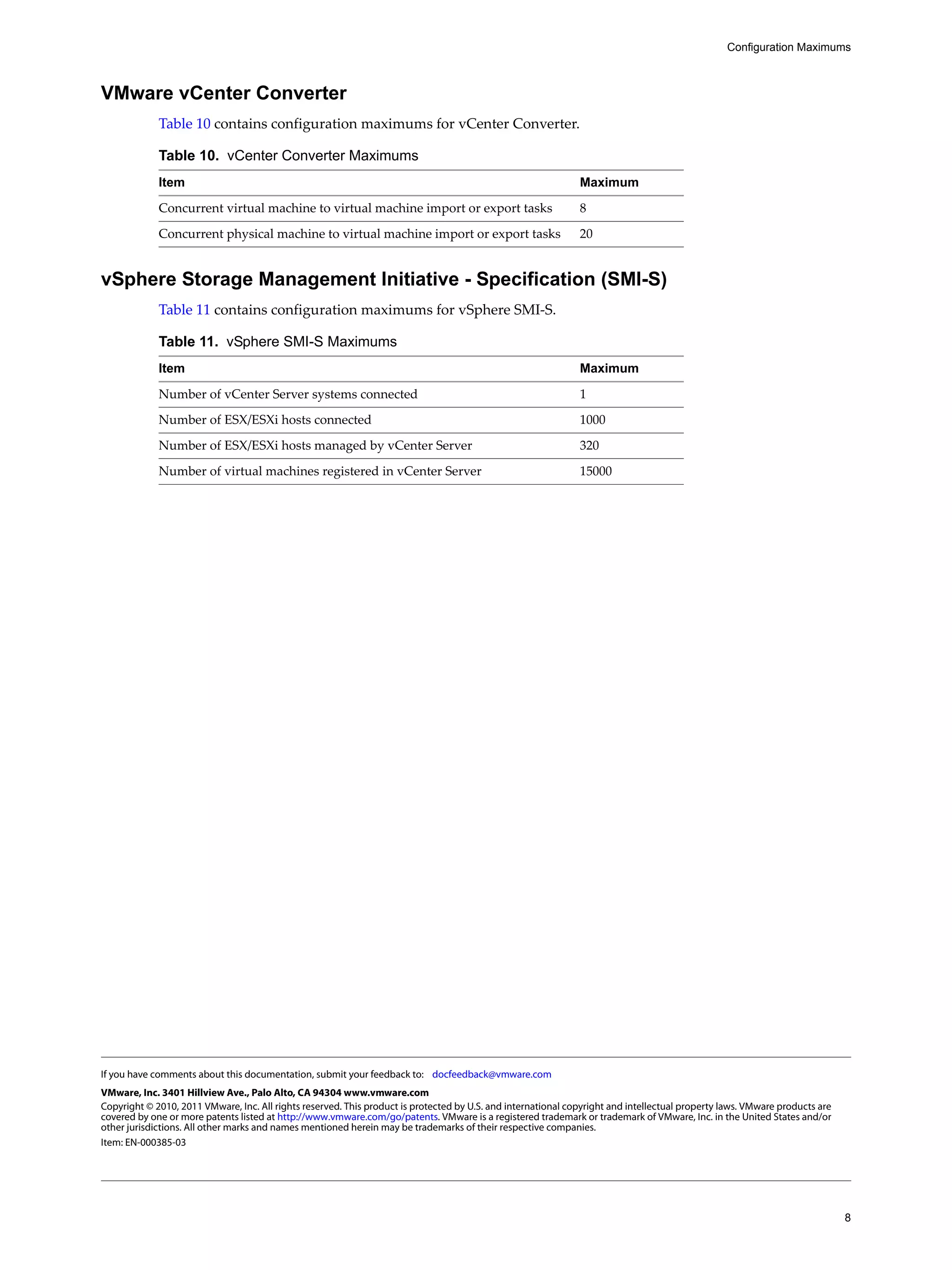 Configuration Maximums



VMware vCenter Converter
             Table 10 contains configuration maximums for vCenter Converter.

             Table 10. vCenter Converter Maximums
             Item                                                                                              Maximum

             Concurrent virtual machine to virtual machine import or export tasks                              8

             Concurrent physical machine to virtual machine import or export tasks                             20


vSphere Storage Management Initiative - Specification (SMI-S)
             Table 11 contains configuration maximums for vSphere SMI‐S.

             Table 11. vSphere SMI-S Maximums
             Item                                                                                              Maximum

             Number of vCenter Server systems connected                                                        1

             Number of ESX/ESXi hosts connected                                                                1000

             Number of ESX/ESXi hosts managed by vCenter Server                                                320

             Number of virtual machines registered in vCenter Server                                           15000




If you have comments about this documentation, submit your feedback to: docfeedback@vmware.com
VMware, Inc. 3401 Hillview Ave., Palo Alto, CA 94304 www.vmware.com
Copyright © 2010, 2011 VMware, Inc. All rights reserved. This product is protected by U.S. and international copyright and intellectual property laws. VMware products are
covered by one or more patents listed at http://www.vmware.com/go/patents. VMware is a registered trademark or trademark of VMware, Inc. in the United States and/or
other jurisdictions. All other marks and names mentioned herein may be trademarks of their respective companies.
Item: EN-000385-03




                                                                                                                                                                             8
 