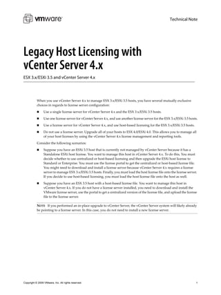 Technical Note




Legacy Host Licensing with
vCenter Server 4.x
ESX 3.x/ESXi 3.5 and vCenter Server 4.x




           When you use vCenter Server 4.x to manage ESX 3.x/ESXi 3.5 hosts, you have several mutually exclusive 
           choices in regards to license server configuration:

                Use a single license server for vCenter Server 4.x and the ESX 3.x/ESXi 3.5 hosts.

                Use one license server for vCenter Server 4.x, and use another license server for the ESX 3.x/ESXi 3.5 hosts.

                Use a license server for vCenter Server 4.x, and use host‐based licensing for the ESX 3.x/ESXi 3.5 hosts.

                Do not use a license server. Upgrade all of your hosts to ESX 4.0/ESXi 4.0. This allows you to manage all 
                 of your host licenses by using the vCenter Server 4.x license management and reporting tools.

           Consider the following scenarios: 

                Suppose you have an ESXi 3.5 host that is currently not managed by vCenter Server because it has a 
                 Standalone ESXi host license. You want to manage this host in vCenter Server 4.x. To do this, You must 
                 decide whether to use centralized or host‐based licensing and then upgrade the ESXi host license to 
                 Standard or Enterprise. You must use the license portal to get the centralized or host‐based license file. 
                 You might need to download and install a license server because vCenter Server 4.x requires a license 
                 server to manage ESX 3.x/ESXi 3.5 hosts. Finally, you must load the host license file onto the license server. 
                 If you decide to use host‐based licensing, you must load the host license file onto the host as well.

                Suppose you have an ESX 3.5 host with a host‐based license file. You want to manage this host in 
                 vCenter Server 4.x. If you do not have a license server installed, you need to download and install the 
                 VMware license server, use the portal to get a centralized version of the license file, and upload the license 
                 file to the license server.

           NOTE   If you performed an in‐place upgrade to vCenter Server, the vCenter Server system will likely already 
           be pointing to a license server. In this case, you do not need to install a new license server.




Copyright © 2009 VMware, Inc. All rights reserved.                                                                            1
 