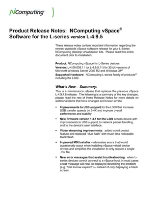 Product Release Notes: NComputing vSpace®
Software for the L-series version L-4.9.5
                These release notes contain important information regarding the
                newest available vSpace software release for your L-Series
                NComputing desktop virtualization kits. Please read this entire
                document prior to installation.

                Product: NComputing vSpace for L-Series devices
                Version: L-4.09.005.11 (or L-4.9.5.11) for 32-bit versions of
                Microsoft Windows Server 2003 R2 and Windows XP*
                Supported Hardware: NComputing L-series family of products**
                including the L300.


                What’s New – Summary:
                This is a maintenance release that replaces the previous vSpace
                L-4.9.4.8 release. The following is a summary of the key changes,
                please read the rest of these Release Notes for more details on
                additional items that have changed and known errata:

                   Improvements to USB support for the L300 that increase
                    USB transfer speeds by 3-4X and improve overall
                    performance and stability
                   New firmware version 1.4.1 for the L300 access device with
                    improvements to USB support, to network packet handling,
                    and to the device’s user interface.
                   Video streaming improvements: added scroll protect
                    feature and replaced “blue flash” with much less noticeable
                    black flash.
                   Improved MSI installer – eliminates errors that would
                    occasionally occur when installing vSpace virtual device
                    drivers and simplifies the installation to only require a single
                    .msi file
                   New error messages that assist troubleshooting: when L-
                    series devices cannot connect to a vSpace host, in most cases
                    a text message will now be displayed describing the problem
                    (e.g. “trial license expired”) – instead of only displaying a black
                    screen
 