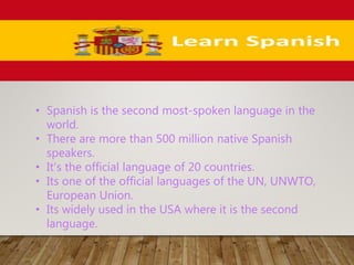 • Spanish is the second most-spoken language in the
world.
• There are more than 500 million native Spanish
speakers.
• It’s the official language of 20 countries.
• Its one of the official languages of the UN, UNWTO,
European Union.
• Its widely used in the USA where it is the second
language.