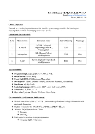 CHINTHALA VENKATA SAI PAVAN
Email:​vspavan76@gmail.com
Phone: 9441981186
Career Objective
To work in a challenging environment that provides generous opportunities for learning and
working skills with an encouraging social life I live in.
Educational Qualifications
S.No Qualification Institution Name Year of Passing Percentage
1. B.TECH
MVGR College of
Engineering(JNTU-K),
Vizianagaram
2017 77.4
2. Intermediate
N.R.I Junior College,
Visakhapatnam
2013 89.0
3. S.S.C
Pereira English Noble School,
Visakhapatnam
2011 63.0
Technical Skills
❖ Programming Languages:​ C, C++, JAVA, PHP.
❖ Open Source​:​Ubuntu​, Putty.
❖ Front End​:HTML,CSS,Bootstrap,Materialize.
❖ Development Tools​: XAMPP Server ,CodeBlocks, NetBeans,Visual Studio
❖ DataBases​; MySql,Oracle,
❖ Scripting languages​:​ECMA script ,PHP, Linux shell script,AJAX.
❖ Protocols:​TCP, UDP, HTTP
❖ Operating Systems:​ Ubuntu, Windows, Linux,Putty.
Extracurricular Activities and Achievement
❖ Student coordinator of LEAD MVGR , a student body club in the college collaborated with
deshpande foundation .
❖ Student coordinator for TRAINING AND PLACEMENT TEAM.
❖ Member for projects to Local Clients
❖ Freezers
❖ TravelIQ .
❖ Participated in seminar for department events
❖ Scoprire 2K15 - Television
 