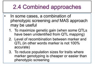 • In some cases, a combination of
phenotypic screening and MAS approach
may be useful
1. To maximize genetic gain (when some QTLs
have been unidentified from QTL mapping)
2. Level of recombination between marker and
QTL (in other words marker is not 100%
accurate)
3. To reduce population sizes for traits where
marker genotyping is cheaper or easier than
phenotypic screening
 