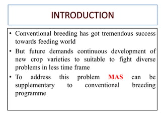 • Conventional breeding has got tremendous success
towards feeding world
• But future demands continuous development of
new crop varieties to suitable to fight diverse
problems in less time frame
• To address this problem MAS can be
supplementary to conventional breeding
programme
 