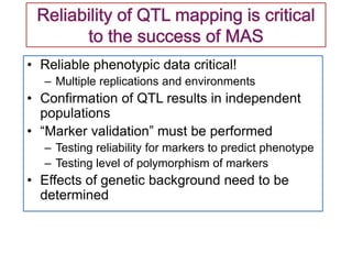 • Reliable phenotypic data critical!
– Multiple replications and environments
• Confirmation of QTL results in independent
populations
• “Marker validation” must be performed
– Testing reliability for markers to predict phenotype
– Testing level of polymorphism of markers
• Effects of genetic background need to be
determined
 