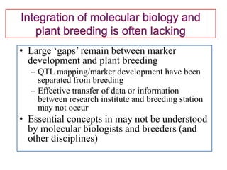 • Large ‘gaps’ remain between marker
development and plant breeding
– QTL mapping/marker development have been
separated from breeding
– Effective transfer of data or information
between research institute and breeding station
may not occur
• Essential concepts in may not be understood
by molecular biologists and breeders (and
other disciplines)
 