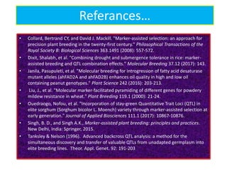 Referances…
• Collard, Bertrand CY, and David J. Mackill. "Marker-assisted selection: an approach for
precision plant breeding in the twenty-first century." Philosophical Transactions of the
Royal Society B: Biological Sciences 363.1491 (2008): 557-572.
• Dixit, Shalabh, et al. "Combining drought and submergence tolerance in rice: marker-
assisted breeding and QTL combination effects." Molecular Breeding 37.12 (2017): 143.
• Janila, Pasupuleti, et al. "Molecular breeding for introgression of fatty acid desaturase
mutant alleles (ahFAD2A and ahFAD2B) enhances oil quality in high and low oil
containing peanut genotypes." Plant Science 242 (2016): 203-213.
• Liu, J., et al. "Molecular marker‐facilitated pyramiding of different genes for powdery
mildew resistance in wheat." Plant Breeding 119.1 (2000): 21-24.
• Ouedraogo, Nofou, et al. "Incorporation of stay-green Quantitative Trait Loci (QTL) in
elite sorghum (Sorghum bicolor L. Moench) variety through marker-assisted selection at
early generation." Journal of Applied Biosciences 111.1 (2017): 10867-10876.
• Singh, B. D., and Singh A.K., Marker-assisted plant breeding: principles and practices.
New Delhi, India: Springer, 2015.
• Tanksley & Nelson (1996). Advanced backcross QTL analysis: a method for the
simultaneous discovery and transfer of valuable QTLs from unadapted germplasm into
elite breeding lines. Theor. Appl. Genet. 92: 191-203
 