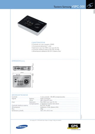 Tastiera Samsung VSPC-300




                                                                                                                                  VIDEO
                                    CARATTERISTICHE
                                    • Controllo con cavo coassiale o RS485
                                    • Connessione telecamere: 1 unità
                                    • Estensione cavo: max 500m (con cavo 5C-2V)
                                    • Controllo interfaccia esterno: RS-232C, RS-485
                                    • Alimentazione: adattatore DC12V o batteria 4AA




DIMENSIONI (mm)




SPECIFICHE TECNICHE
Controllo                                                 1 cavo coassiale / RS-485 (multiprotocollo)
Segnale                         Ingresso                  Video Composito
                                Uscita                    VBS 1.0Vp-p/75 ohm
Cavo                            Estensione                Max 500m (con cavo 5C-2V)
                                Compensazione             2 regolazioni tramite interruttore
Controllo interfaccia esterna                             RS-232C, RS-485
Alimentazione                                             Adattatore 12Vdc, Batteria 4AA
Peso                                                      200g
Dimensioni (LxHxP)                                        150 x 34 x 101.5 mm
                                                                                                                     15-06-2011




                                © Copyright 2011, GPS Standard SpA | Subject to changes in design and availability
 