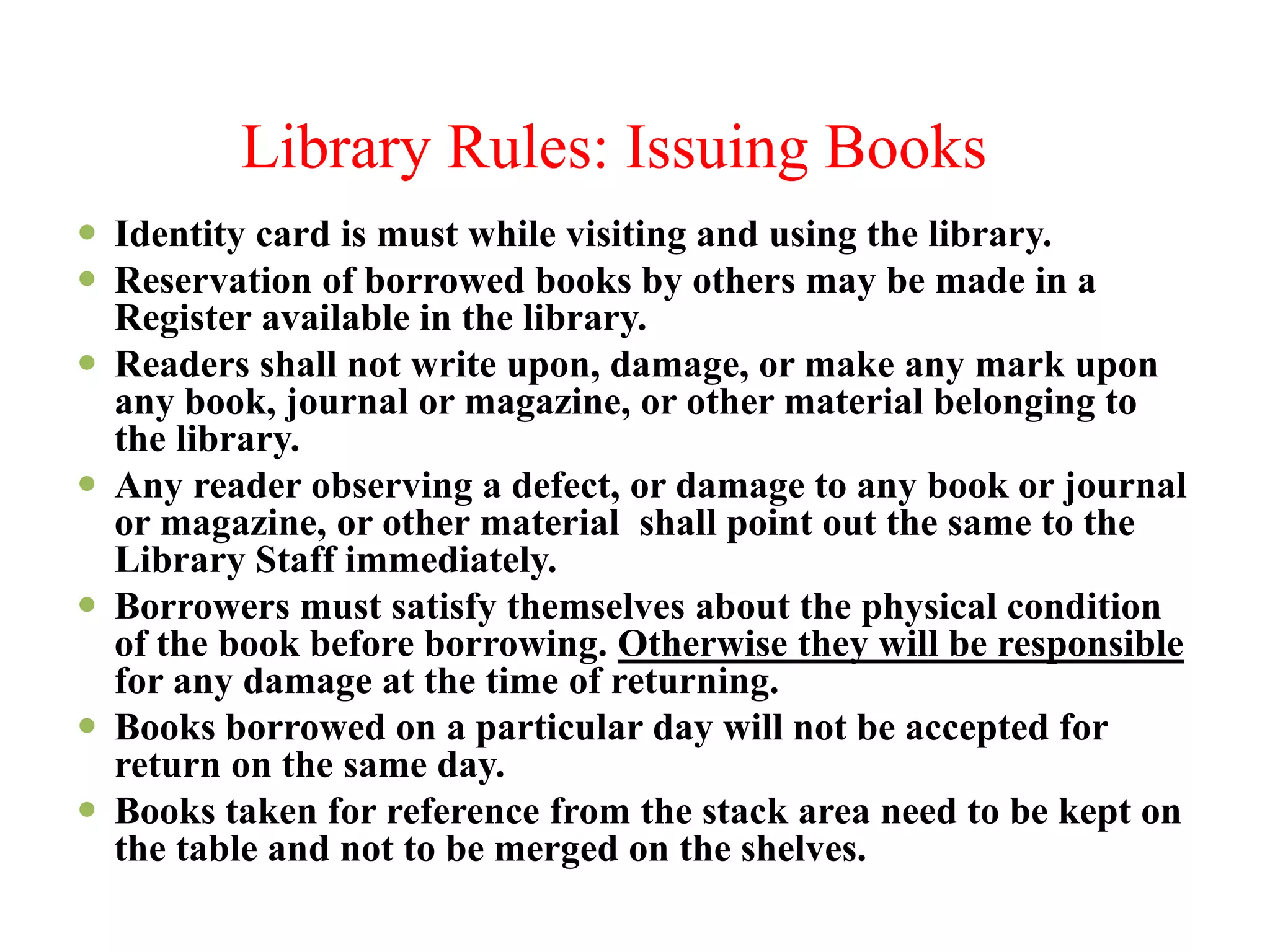 Library Rules: Issuing Books
 Identity card is must while visiting and using the library.
 Reservation of borrowed books by others may be made in a
Register available in the library.
 Readers shall not write upon, damage, or make any mark upon
any book, journal or magazine, or other material belonging to
the library.
 Any reader observing a defect, or damage to any book or journal
or magazine, or other material shall point out the same to the
Library Staff immediately.
 Borrowers must satisfy themselves about the physical condition
of the book before borrowing. Otherwise they will be responsible
for any damage at the time of returning.
 Books borrowed on a particular day will not be accepted for
return on the same day.
 Books taken for reference from the stack area need to be kept on
the table and not to be merged on the shelves.
 