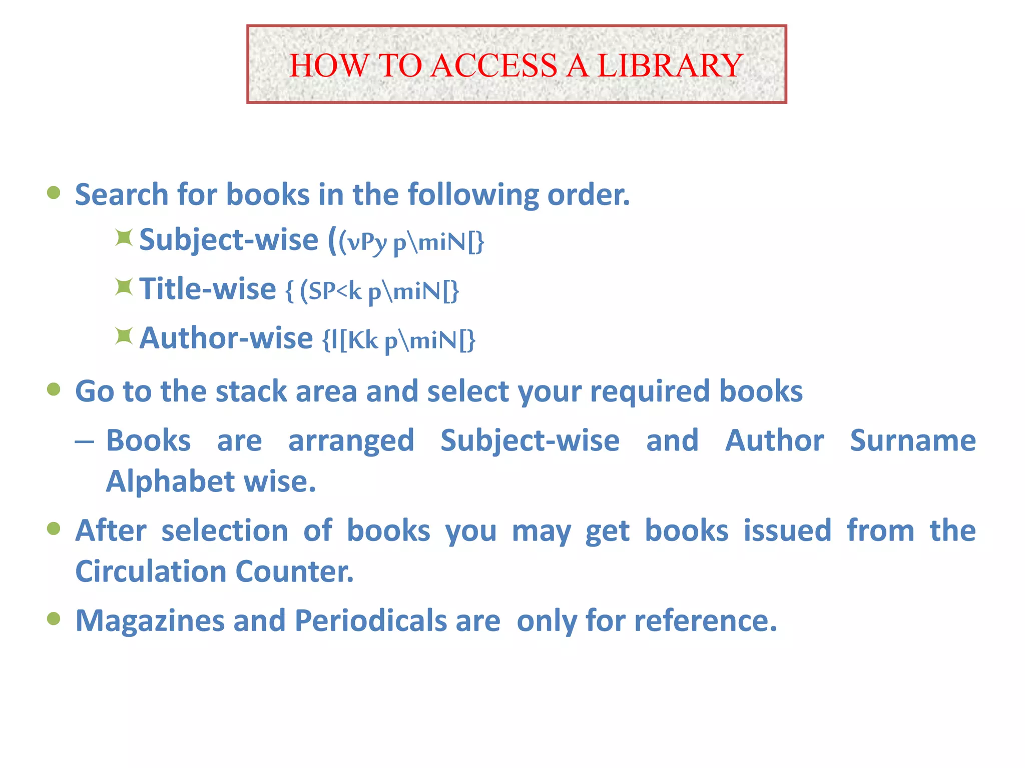 HOW TO ACCESS A LIBRARY
 Search for books in the following order.
Subject-wise ((vPypmiN[}
Title-wise {(SP<k pmiN[}
Author-wise {l[KkpmiN[}
 Go to the stack area and select your required books
– Books are arranged Subject-wise and Author Surname
Alphabet wise.
 After selection of books you may get books issued from the
Circulation Counter.
 Magazines and Periodicals are only for reference.
 