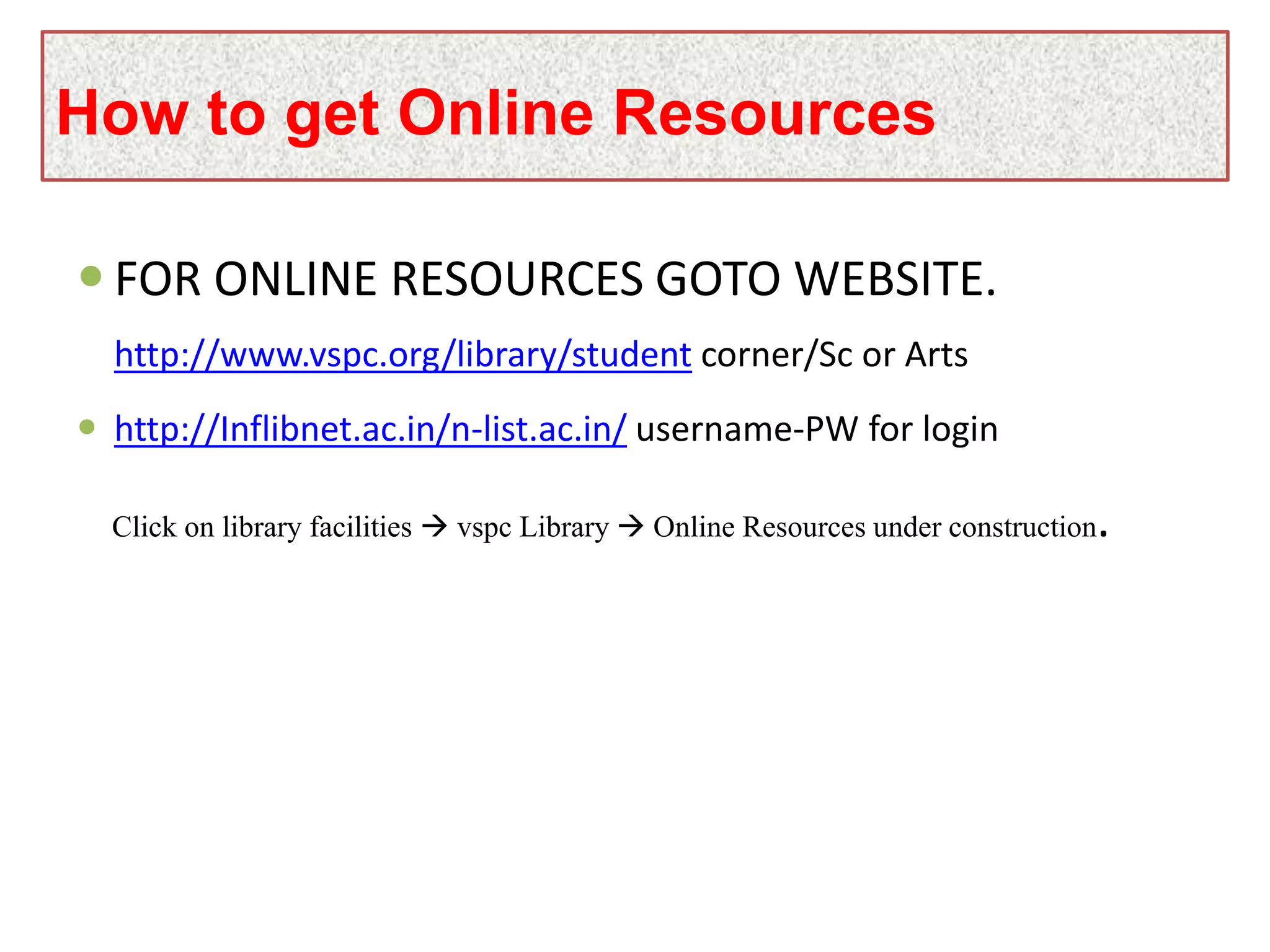  FOR ONLINE RESOURCES GOTO WEBSITE.
http://www.vspc.org/library/student corner/Sc or Arts
 http://Inflibnet.ac.in/n-list.ac.in/ username-PW for login
Click on library facilities  vspc Library  Online Resources under construction.
How to get Online Resources
 