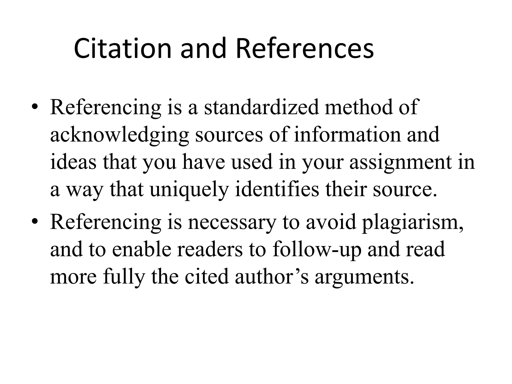 Citation and References
• Referencing is a standardized method of
acknowledging sources of information and
ideas that you have used in your assignment in
a way that uniquely identifies their source.
• Referencing is necessary to avoid plagiarism,
and to enable readers to follow-up and read
more fully the cited author’s arguments.
 
