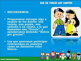 RECORDEMOS: Proponemos entregar algo a cambio de los dulces: una tarjeta, una poesía, una canción o un chiste, a lo que llamamos una “Gracia”, y saludaremos diciendo “dulces por gracias”. Los que queremos participar colocaremos en nuestras casas un distintivo color blanco. 