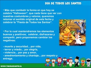 Más que combatir la forma en que hoy se celebra "Halloween", que nada tiene que ver con nuestras costumbres y valores; queremos retomar el sentido original de esta fecha y celebrar la "Fiesta de Todos los Santos“. Por lo cual mantendremos los elementos buenos y positivos;  celebrar, disfrazarse y compartir, pero proponemos cambiar los negativos: - muerte y oscuridad... por vida, - terror y miedo... por alegría, - violencia... por paz y amor, - amedrentamiento y chantaje... por respeto y entrega.  