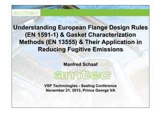UnderstandingUnderstanding EuropeanEuropean FlangeFlange DesignDesign RulesRules
(EN 1591(EN 1591--1) &1) & GasketGasket CharacterizationCharacterization
MethodsMethods (EN 13555) &(EN 13555) & TheirTheir ApplicationApplication inin
ReducingReducing FugitiveFugitive EmissionsEmissions
Manfred Schaaf
VSP Technologies - Sealing Conference
November 21, 2013, Prince George VA
 