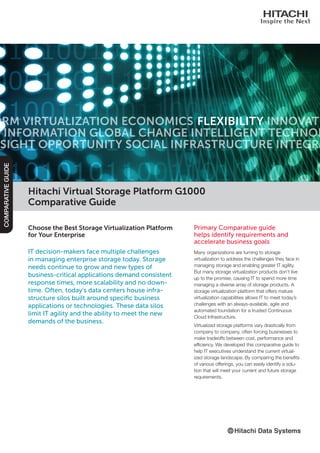 Hitachi Virtual Storage Platform G1000
Comparative Guide
Primary Comparative guide
helps identify requirements and
accelerate business goals
Many organizations are turning to storage
virtualization to address the challenges they face in
managing storage and enabling greater IT agility.
But many storage virtualization products don’t live
up to the promise, causing IT to spend more time
managing a diverse array of storage products. A
storage virtualization platform that offers mature
virtualization capabilities allows IT to meet today’s
challenges with an always-available, agile and
automated foundation for a trusted Continuous
Cloud Infrastructure.
Virtualized storage platforms vary drastically from
company to company, often forcing businesses to
make tradeoffs between cost, performance and
efficiency. We developed this comparative guide to
help IT executives understand the current virtual-
ized storage landscape. By comparing the benefits
of various offerings, you can easily identify a solu-
tion that will meet your current and future storage
requirements.
COMPARATIVEGUIDE
ORM VIRTUALIZATION ECONOMICS INNOVATE
D INFORMATION GLOBAL CHANGE INTELLIGENT TECHNOL
SIGHT OPPORTUNITY SOCIAL INFRASTRUCTURE INTEGRA
FLEXIBILITY
Choose the Best Storage Virtualization Platform
for Your Enterprise
IT decision-makers face multiple challenges
in managing enterprise storage today. Storage
needs continue to grow and new types of
business-critical applications demand consistent
response times, more scalability and no down-
time. Often, today’s data centers house infra-
structure silos built around specific business
applications or technologies. These data silos
limit IT agility and the ability to meet the new
demands of the business.
 