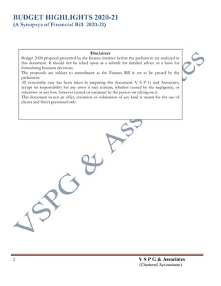 BUDGET HIGHLIGHTS 2020-21
(A Synopsys of Financial Bill 2020-21)
2 V S P G & Associates
(Chartered Accountants)
Disclaimer
Budget 2020 proposal presented by the finance minister before the parliament are analyzed in
this document. It should not be relied upon as a subtitle for detailed advice or a basis for
formulating business decisions.
The proposals are subject to amendment as the Finance Bill is yet to be passed by the
parliament.
All reasonable care has been taken in preparing this document. V S P G and Associates,
accept no responsibility for any error it may contain, whether caused by the negligence, or
otherwise or any loss, however caused or sustained by the person on relying on it.
This document in not an offer, invitation or solicitation of any kind is meant for the use of
clients and firm’s personnel only.
 
