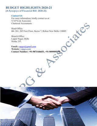 BUDGET HIGHLIGHTS 2020-21
(A Synopsys of Financial Bill 2020-21)
25 V S P G & Associates
(Chartered Accountants)
Contact US
For more information, kindly contact us at:
V S P G & Associates
Chartered Accountants
Head Office:
B4- 281, 282 First Floor, Sector 7, Rohini New Delhi-110085
Branch Office:
Lajpat Nagar, Delhi
Noida, UP,
Email: vspgca@gmail.com
Website: vspgca.com
Contact Number: +91-9871446653, +91-9899095396
 