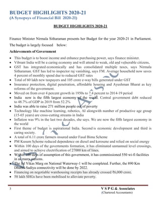 BUDGET HIGHLIGHTS 2020-21
(A Synopsys of Financial Bill 2020-21)
3 V S P G & Associates
(Chartered Accountants)
BUDGET HIGHLIGHTS 2020-21
Finance Minister Nirmala Sitharaman presents her Budget for the year 2020-21 in Parliament.
The budget is largely focused below:
Achievements of Government
 This budget is to boost income and enhance purchasing power, says finance minister.
 Vibrant India will be a caring economy and will attend to weak, old and vulnerable citizens,
 GST has integrated economically and has consolidated multiple taxes, says Nirmala
Sitharaman. GST has led to inspector raj vanishing, says FM. Average household now saves
4 percent of monthly spend due to reduced GST rates
 Total of 60 lakh new taxpayers and 105 crore e-way bills generated under GST
 Insurance protection, digital penetration, affordable housing and Ayushman Bharat as key
reforms of the government.
 Moved on from over 4 percent growth in 1950s to 7.4 percent to 2014-19 period
 India now is the fifth largest economy of the world. Central government debt reduced
to 48.7% of GDP in 2019 from 52.2%
 India was able to raise 271 million people out of poverty
 Technology like machine learning, robotics, AI alongwith number of productive age group
(15-65 years) are cross-cutting streams in India
 Inflation was 9% in the last two decades, she says. We are now the fifth largest economy in
the world
 First theme of budget is aspirational India. Second is economic development and third is
caring society.
 A total of 6.11 crore farmers insured under Fasal Bima Scheme
 PM Kusum Scheme reduced dependence on diesel and kerosene and relied on social energy
 Within 100 days of the governments formation, it has eliminated unmanned level crossings,
and aimed to achieve electrification of 27000 km of lines.
 Within 100 days of assumption of this government, it has commissioned 550 wi-fi facilities
in as many stations.
 The Jal Vikas Marg on National Waterway-1 will be completed. Further, the 890 Km
Dhubri-Sadiya connectivity will be done by 2022.
 Financing on negotiable warehousing receipts has already crossed ₹6,000 crore.
 58 lakh SHGs have been mobilised to alleviate poverty.
 