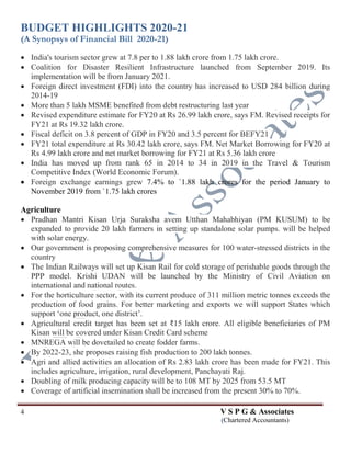 BUDGET HIGHLIGHTS 2020-21
(A Synopsys of Financial Bill 2020-21)
4 V S P G & Associates
(Chartered Accountants)
 India's tourism sector grew at 7.8 per to 1.88 lakh crore from 1.75 lakh crore.
 Coalition for Disaster Resilient Infrastructure launched from September 2019. Its
implementation will be from January 2021.
 Foreign direct investment (FDI) into the country has increased to USD 284 billion during
2014-19
 More than 5 lakh MSME benefited from debt restructuring last year
 Revised expenditure estimate for FY20 at Rs 26.99 lakh crore, says FM. Revised receipts for
FY21 at Rs 19.32 lakh crore.
 Fiscal deficit on 3.8 percent of GDP in FY20 and 3.5 percent for BEFY21
 FY21 total expenditure at Rs 30.42 lakh crore, says FM. Net Market Borrowing for FY20 at
Rs 4.99 lakh crore and net market borrowing for FY21 at Rs 5.36 lakh crore
 India has moved up from rank 65 in 2014 to 34 in 2019 in the Travel & Tourism
Competitive Index (World Economic Forum).
 Foreign exchange earnings grew 7.4% to `1.88 lakh crores for the period January to
November 2019 from `1.75 lakh crores
Agriculture
 Pradhan Mantri Kisan Urja Suraksha avem Utthan Mahabhiyan (PM KUSUM) to be
expanded to provide 20 lakh farmers in setting up standalone solar pumps. will be helped
with solar energy.
 Our government is proposing comprehensive measures for 100 water-stressed districts in the
country
 The Indian Railways will set up Kisan Rail for cold storage of perishable goods through the
PPP model. Krishi UDAN will be launched by the Ministry of Civil Aviation on
international and national routes.
 For the horticulture sector, with its current produce of 311 million metric tonnes exceeds the
production of food grains. For better marketing and exports we will support States which
support ‘one product, one district’.
 Agricultural credit target has been set at ₹15 lakh crore. All eligible beneficiaries of PM
Kisan will be covered under Kisan Credit Card scheme
 MNREGA will be dovetailed to create fodder farms.
 By 2022-23, she proposes raising fish production to 200 lakh tonnes.
 Agri and allied activities an allocation of Rs 2.83 lakh crore has been made for FY21. This
includes agriculture, irrigation, rural development, Panchayati Raj.
 Doubling of milk producing capacity will be to 108 MT by 2025 from 53.5 MT
 Coverage of artificial insemination shall be increased from the present 30% to 70%.
 