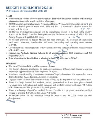 BUDGET HIGHLIGHTS 2020-21
(A Synopsys of Financial Bill 2020-21)
5 V S P G & Associates
(Chartered Accountants)
Health
 Indhradhanush scheme to cover more diseases. Safe water Jal Jeevan mission and sanitation
mission to enhance the health condition of the poor
 20,000 hospitals empanelled under Ayushman Bharat. We need more hospitals in tier 2 and
3 cities to benefit poor in these areas. This will be 112 aspitational districts where first
priority will be given
 TB Harega, Desh Jeetega campaign will be strengthened to end TB by 2025 in the country.
A total of Rs 69.000 crore has been provided for the healthcare sector of which PM Jan
Arogya Yojana will get Rs 6,400 crore.
 Rs 3.6 lakh crore for Jal Jeevan Mission has been approved. This will look at augmenting
local water resources, desalination, and water harvesting and renewing older sources
in FY21.
 Government will encourage plans to have clean air by the state governments with allocation
of Rs 4,400 crore.
 Expand Jan Aushadhi Kendra Scheme to all districts offering 2000 medicines and 300
surgical by 2024.
 Total allocation for Swachh Bharat Mission is about `12,300 crore in 2020-21.
Education:
 The New Education Policy will be announced soon.
 150 higher education institutions to start apprenticeships. Urban Local Bodies to provide
internships opportunities for fresh engineers for a year.
 In order to provide quality education to students of deprived sections, it is proposed to start a
degree level full-fledged online education programme.
 Degrees can be taken online soon and will be offered by the Top 100 NIRF ranked institutes
 There is a huge demand for teachers, nurses, paramedical staff and care givers abroad.
However, their skill-sets do not match standards and needs to be improved, says FM. A total
of Rs 3000 crore will be given for skill development
 There is a shortage of qualified medical doctors. For this, it is proposed to attach a medical
college to existing district hospitals under PPP mode.
 Rs 99,300 crores for the education sector in 2020-21 and Rs 3,000 crores for skill
development,
 