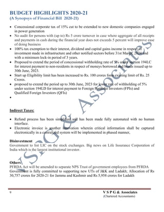 BUDGET HIGHLIGHTS 2020-21
(A Synopsys of Financial Bill 2020-21)
9 V S P G & Associates
(Chartered Accountants)
 Concessional corporate tax of 15% cut to be extended to new domestic companies engaged
in power generation
 No audit for persons with (up to) Rs 5 crore turnover in case where aggregate of all receipts
and payments in cash during the financial year does not exceeds 5 percent will improve ease
of doing business
 100% tax exemption to their interest, dividend and capital gains income in respect of
investment made in infrastructure and other notified sectors before 31st March, 2024 and
with a minimum lock-in period of 3 years.
 Proposed to extend the period of concessional withholding rate of 5% under section 194LC
for interest payment to non-residents in respect of moneys borrowed and bonds issued up to
30th June, 2023.
 Start up Eligibility limit has been increased to Rs. 100 crores form existing limit of Rs. 25
Crores.
 proposed to extend the period up to 30th June, 2023 for lower rate of withholding of 5%
under section 194LD for interest payment to Foreign Portfolio Investors (FPIs) and
Qualified Foreign Investors (QFIs)

Indirect Taxes:
 Refund process has been simplified and has been made fully automated with no human
interface.
 Electronic invoice is another innovation wherein critical information shall be captured
electronically in a centralized system will be implemented in phased manner,
Disinvestment
Government to list LIC on the stock exchanges. Big news on Life Insurance Corporation of
India which is the largest institutional investor.
Others
PFRDA Act will be amended to separate NPS Trust of government employees from PFRDA
Government is fully committed to supporting new UTs of J&K and Ladakh; Allocation of Rs
30,757 crores for 2020-21 for Jammu and Kashmir and Rs 5,958 crores for Ladakh
 