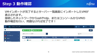 Step 3 動作確認
© 2021 FUJITSU CLOUD TECHNOLOGIES LIMITED
16
VMインポートが完了するとサーバー一覧画面にインポートしたVMが
表示されます。
接続したネットワークからsshやrdp、またはコンソールからVMの
動作確認を行い、問題なければ完了です！
 