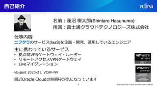 自己紹介
名前：蓮沼 愼太郎(Shintaro Hasunuma)
所属：富士通クラウドテクノロジーズ株式会社
仕事内容
ニフクラのサービス(IaaS)を企画・開発、運用しているエンジニア
主に携わっているサービス
• 拠点間VPNゲートウェイ...