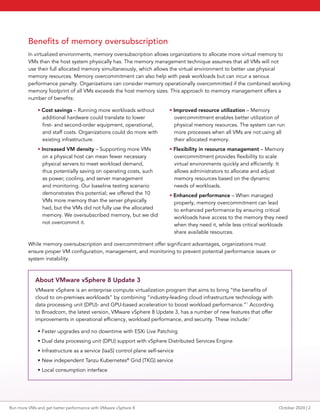 Benefits of memory oversubscription
In virtualized environments, memory oversubscription allows organizations to allocate more virtual memory to
VMs than the host system physically has. The memory management technique assumes that all VMs will not
use their full allocated memory simultaneously, which allows the virtual environment to better use physical
memory resources. Memory overcommitment can also help with peak workloads but can incur a serious
performance penalty. Organizations can consider memory operationally overcommitted if the combined working
memory footprint of all VMs exceeds the host memory sizes. This approach to memory management offers a
number of benefits:
• Cost savings – Running more workloads without
additional hardware could translate to lower
first- and second-order equipment, operational,
and staff costs. Organizations could do more with
existing infrastructure.
• Increased VM density – Supporting more VMs
on a physical host can mean fewer necessary
physical servers to meet workload demand,
thus potentially saving on operating costs, such
as power, cooling, and server management
and monitoring. Our baseline testing scenario
demonstrates this potential; we offered the 10
VMs more memory than the server physically
had, but the VMs did not fully use the allocated
memory. We oversubscribed memory, but we did
not overcommit it.
• Improved resource utilization – Memory
overcommitment enables better utilization of
physical memory resources. The system can run
more processes when all VMs are not using all
their allocated memory.
• Flexibility in resource management – Memory
overcommitment provides flexibility to scale
virtual environments quickly and efficiently. It
allows administrators to allocate and adjust
memory resources based on the dynamic
needs of workloads.
• Enhanced performance – When managed
properly, memory overcommitment can lead
to enhanced performance by ensuring critical
workloads have access to the memory they need
when they need it, while less critical workloads
share available resources.
While memory oversubscription and overcommitment offer significant advantages, organizations must
ensure proper VM configuration, management, and monitoring to prevent potential performance issues or
system instability.
About VMware vSphere 8 Update 3
VMware vSphere is an enterprise compute virtualization program that aims to bring “the benefits of
cloud to on-premises workloads” by combining “industry-leading cloud infrastructure technology with
data processing unit (DPU)- and GPU-based acceleration to boost workload performance.”1
According
to Broadcom, the latest version, VMware vSphere 8 Update 3, has a number of new features that offer
improvements in operational efficiency, workload performance, and security. These include:2
• Faster upgrades and no downtime with ESXi Live Patching
• Dual data processing unit (DPU) support with vSphere Distributed Services Engine
• Infrastructure as a service (IaaS) control plane self-service
• New independent Tanzu Kubernetes®
Grid (TKG) service
• Local consumption interface
Run more VMs and get better performance with VMware vSphere 8 October 2024 | 2
 