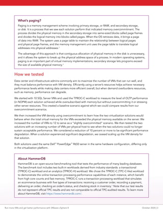 What’s paging?
Paging is a memory management scheme involving primary storage, or RAM, and secondary storage,
or disk. It is a process that we saw each solution perform that indicated memory overcommitment. The
process divides the physical memory in the secondary storage into same-sized blocks called page frames
and divides the logical memory into blocks called pages. When the OS retrieves data, it brings a page
of data into RAM. The system uses a page table to maintain the relationship between logical pages
and physical page frames, and the memory management unit uses the page table to translate logical
addresses into physical addresses.3
The advantage of this approach is that contiguous allocation of physical memory in the disk is unnecessary,
and it allows the system to break up the physical address space of a process. In modern operating systems,
paging is an important part of virtual memory implementations; secondary storage lets programs exceed
the size of available physical memory.4
How we tested
Data center and infrastructure admins commonly aim to maximize the number of VMs that can run well, and
they must balance performance with VM density. Efficiently using a server’s resources helps achieve necessary
performance levels while making data centers more efficient overall, but when demand overburdens resources,
such as memory, performance can degrade.
We started with 10 SQL Server VMs and used the TPROC-C workload to measure the level of OLTP performance
(in NOPM) each solution achieved while oversubscribed with memory but without overcommitting it or stressing
other server resources. This created a baseline scenario against which we could compare results from our
overcommitment scenarios.
We then increased the VM density using overcommitment to learn how the two virtualization solutions would
behave when the total virtual memory for the VMs exceeded the physical memory available on the server. We
increased the number of VMs to 12 to serve as a “slightly overcommitted” scenario. We then tested the two
solutions with an increasing number of VMs per physical host to see when the two solutions could no longer
sustain acceptable performance. We considered a reduction of 10 percent or more to be significant performance
degradation. When a solution experienced significant degradation, we ceased scaling up the VM density for
that solution.
Both solutions used the same Dell™
PowerEdge™
R650 server in the same hardware configuration, differing only
in the virtualization platform.
About HammerDB
HammerDB is an open-source benchmarking tool that tests the performance of many leading databases.
The benchmark tool includes two built-in workloads derived from industry standards: a transactional
(TPROC-C) workload and an analytics (TPROC-H) workload. We chose the TPROC-C (TPC-C-like) workload
to demonstrate the online transaction processing performance capabilities of each instance, which benefit
from high core counts and fast memory. TPROC-C runs a transaction processing workload that simulates
an ecommerce business with five types of transactions: receiving a customer order, recording a payment,
delivering an order, checking an order’s status, and checking stock in inventory.5
Note that our test results
do not represent official TPC results and are not comparable to official TPC-audited results. To learn more
about HammerDB, visit https://www.hammerdb.com/.
Run more VMs and get better performance with VMware vSphere 8 October 2024 | 3
 