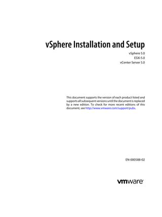 vSphere Installation and Setup
vSphere 5.0
ESXi 5.0
vCenter Server 5.0
This document supports the version of each product listed and
supports all subsequent versions until the document is replaced
by a new edition. To check for more recent editions of this
document, see http://www.vmware.com/support/pubs.
EN-000588-02
 