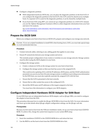 n Configure a diagnostic partition.
n With independent hardware iSCSI only, you can place the diagnostic partition on the boot LUN. If
you configure the diagnostic partition in the boot LUN, this LUN cannot be shared across multiple
hosts. If a separate LUN is used for the diagnostic partition, it can be shared by multiple hosts.
n If you boot from SAN using iBFT, you cannot set up a diagnostic partition on a SAN LUN. Instead,
you use the vSphere Management Assistant (vMA) to collect diagnostic information from your host
and store it for analysis.
See GUID-E0FD2BA0-A509-4708-BE5C-9ECE7F291E6E#GUID-E0FD2BA0-A509-4708-
BE5C-9ECE7F291E6E.
Prepare the iSCSI SAN
Before you configure your host to boot from an iSCSI LUN, prepare and configure your storage area network.
CAUTION If you use scripted installation to install ESXi when booting from a SAN, you must take special steps
to avoid unintended data loss.
Procedure
1 Connect network cables, referring to any cabling guide that applies to your setup.
2 Ensure IP connectivity between your storage system and server.
This includes proper configuration of any routers or switches on your storage network. Storage systems
must be able to ping the iSCSI adapters in your hosts.
3 Configure the storage system.
a Create a volume (or LUN) on the storage system for your host to boot from.
b Configure the storage system so that your host has access to the assigned LUN.
This could involve updating ACLs with the IP addresses, iSCSI names, and the CHAP authentication
parameter you use on your host. On some storage systems, in addition to providing access information
for the ESXi host, you must also explicitly associate the assigned LUN with the host.
c Ensure that the LUN is presented to the host correctly.
d Ensure that no other system has access to the configured LUN.
e Record the iSCSI name and IP addresses of the targets assigned to the host.
You must have this information to configure your iSCSI adapters.
Configure Independent Hardware iSCSI Adapter for SAN Boot
If your ESXi host uses an independent hardware iSCSI adapter, such as QLogic HBA, you need to configure
the adapter to boot from the SAN.
This procedure discusses how to enable the QLogic iSCSI HBA to boot from the SAN. For more information
and more up-to-date details about QLogic adapter configuration settings, see the QLogic web site.
Prerequisites
Because you first need to boot from the VMware installation media, set up your host to boot from CD/DVD-
ROM. To achieve this, change the system boot sequence in your system BIOS setup.
Procedure
1 Insert the installation CD/DVD in the CD/DVD-ROM drive and reboot the host.
2 Use the BIOS to set the host to boot from the CD/DVD-ROM drive first.
vSphere Storage
100 VMware, Inc.
 
