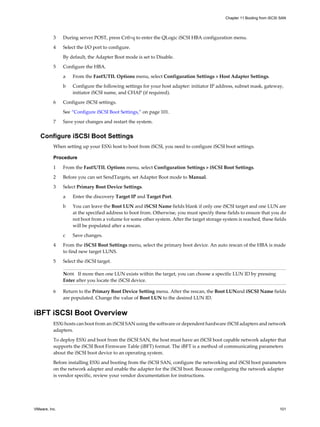3 During server POST, press Crtl+q to enter the QLogic iSCSI HBA configuration menu.
4 Select the I/O port to configure.
By default, the Adapter Boot mode is set to Disable.
5 Configure the HBA.
a From the Fast!UTIL Options menu, select Configuration Settings > Host Adapter Settings.
b Configure the following settings for your host adapter: initiator IP address, subnet mask, gateway,
initiator iSCSI name, and CHAP (if required).
6 Configure iSCSI settings.
See “Configure iSCSI Boot Settings,” on page 101.
7 Save your changes and restart the system.
Configure iSCSI Boot Settings
When setting up your ESXi host to boot from iSCSI, you need to configure iSCSI boot settings.
Procedure
1 From the Fast!UTIL Options menu, select Configuration Settings > iSCSI Boot Settings.
2 Before you can set SendTargets, set Adapter Boot mode to Manual.
3 Select Primary Boot Device Settings.
a Enter the discovery Target IP and Target Port.
b You can leave the Boot LUN and iSCSI Name fields blank if only one iSCSI target and one LUN are
at the specified address to boot from. Otherwise, you must specify these fields to ensure that you do
not boot from a volume for some other system. After the target storage system is reached, these fields
will be populated after a rescan.
c Save changes.
4 From the iSCSI Boot Settings menu, select the primary boot device. An auto rescan of the HBA is made
to find new target LUNS.
5 Select the iSCSI target.
NOTE If more then one LUN exists within the target, you can choose a specific LUN ID by pressing
Enter after you locate the iSCSI device.
6 Return to the Primary Boot Device Setting menu. After the rescan, the Boot LUNand iSCSI Name fields
are populated. Change the value of Boot LUN to the desired LUN ID.
iBFT iSCSI Boot Overview
ESXi hosts can boot from an iSCSI SAN using the software or dependent hardware iSCSI adapters and network
adapters.
To deploy ESXi and boot from the iSCSI SAN, the host must have an iSCSI boot capable network adapter that
supports the iSCSI Boot Firmware Table (iBFT) format. The iBFT is a method of communicating parameters
about the iSCSI boot device to an operating system.
Before installing ESXi and booting from the iSCSI SAN, configure the networking and iSCSI boot parameters
on the network adapter and enable the adapter for the iSCSI boot. Because configuring the network adapter
is vendor specific, review your vendor documentation for instructions.
Chapter 11 Booting from iSCSI SAN
VMware, Inc. 101
 