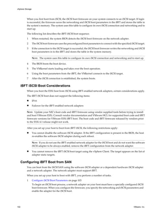 When you first boot from iSCSI, the iSCSI boot firmware on your system connects to an iSCSI target. If login
is successful, the firmware saves the networking and iSCSI boot parameters in the iBFT and stores the table in
the system's memory. The system uses this table to configure its own iSCSI connection and networking and to
start up.
The following list describes the iBFT iSCSI boot sequence.
1 When restarted, the system BIOS detects the iSCSI boot firmware on the network adapter.
2 The iSCSI boot firmware uses the preconfigured boot parameters to connect with the specified iSCSI target.
3 If the connection to the iSCSI target is successful, the iSCSI boot firmware writes the networking and iSCSI
boot parameters in to the iBFT and stores the table in the system memory.
NOTE The system uses this table to configure its own iSCSI connection and networking and to start up.
4 The BIOS boots the boot device.
5 The VMkernel starts loading and takes over the boot operation.
6 Using the boot parameters from the iBFT, the VMkernel connects to the iSCSI target.
7 After the iSCSI connection is established, the system boots.
iBFT iSCSI Boot Considerations
When you boot the ESXi host from iSCSI using iBFT-enabled network adapters, certain considerations apply.
The iBFT iSCSI boot does not support the following items:
n IPv6
n Failover for the iBFT-enabled network adapters
NOTE Update your NIC's boot code and iBFT firmware using vendor supplied tools before trying to install
and boot VMware ESXi. Consult vendor documentation and VMware HCL for supported boot code and iBFT
firmware versions for VMware ESXi iBFT boot. The boot code and iBFT firmware released by vendors prior
to the ESXi 4.1 release might not work.
After you set up your host to boot from iBFT iSCSI, the following restrictions apply:
n You cannot disable the software iSCSI adapter. If the iBFT configuration is present in the BIOS, the host
re-enables the software iSCSI adapter during each reboot.
NOTE If you do not use the iBFT-enabled network adapter for the iSCSI boot and do not want the software
iSCSI adapter to be always enabled, remove the iBFT configuration from the network adapter.
n You cannot remove the iBFT iSCSI boot target using the vSphere Client. The target appears on the list of
adapter static targets.
Configuring iBFT Boot from SAN
You can boot from the iSCSI SAN using the software iSCSI adapter or a dependent hardware iSCSI adapter
and a network adapter. The network adapter must support iBFT.
When you set up your host to boot with iBFT, you perform a number of tasks.
1 Configure iSCSI Boot Parameters on page 103
To begin an iSCSI boot process, a network adapter on your host must have a specially configured iSCSI
boot firmware. When you configure the firmware, you specify the networking and iSCSI parameters and
enable the adapter for the iSCSI boot.
vSphere Storage
102 VMware, Inc.
 