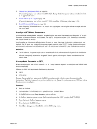 2 Change Boot Sequence in BIOS on page 103
When setting up your host to boot from iBFT iSCSI, change the boot sequence to force your host to boot
in an appropriate order.
3 Install ESXi to iSCSI Target on page 104
When setting up your host to boot from iBFT iSCSI, install the ESXi image to the target LUN.
4 Boot ESXi from iSCSI Target on page 104
After preparing the host for an iBFT iSCSI boot and copying the ESXi image to the iSCSI target, perform
the actual boot.
Configure iSCSI Boot Parameters
To begin an iSCSI boot process, a network adapter on your host must have a specially configured iSCSI boot
firmware. When you configure the firmware, you specify the networking and iSCSI parameters and enable
the adapter for the iSCSI boot.
Configuration on the network adapter can be dynamic or static. If you use the dynamic configuration, you
indicate that all target and initiator boot parameters are acquired using DHCP. For the static configuration,
you manually enter data that includes your host's IP address and initiator IQN, and the target parameters.
Procedure
u On the network adapter that you use for the boot from iSCSI, specify networking and iSCSI parameters.
Because configuring the network adapter is vendor specific, review your vendor documentation for
instructions.
Change Boot Sequence in BIOS
When setting up your host to boot from iBFT iSCSI, change the boot sequence to force your host to boot in an
appropriate order.
Change the BIOS boot sequence to the following sequence:
n iSCSI
n DVD-ROM
Because changing the boot sequence in the BIOS is vendor specific, refer to vendor documentation for
instructions. The following sample procedure explains how to change the boot sequence on a Dell host with a
Broadcom network adapter.
Procedure
1 Turn on the host.
2 During Power-On Self-Test (POST), press F2 to enter the BIOS Setup.
3 In the BIOS Setup, select Boot Sequence and press Enter.
4 In the Boot Sequence menu, arrange the bootable items so that iSCSI precedes the DVD-ROM.
5 Press Esc to exit the Boot Sequence menu.
6 Press Esc to exit the BIOS Setup.
7 Select Save Changes and click Exit to exit the BIOS Setup menu.
Chapter 11 Booting from iSCSI SAN
VMware, Inc. 103
 