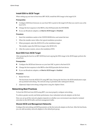 Install ESXi to iSCSI Target
When setting up your host to boot from iBFT iSCSI, install the ESXi image to the target LUN.
Prerequisites
n Configure iSCSI boot firmware on your boot NIC to point to the target LUN that you want to use as the
boot LUN.
n Change the boot sequence in the BIOS so that iSCSI precedes the DVD-ROM.
n If you use Broadcom adapters, set Boot to iSCSI target to Disabled.
Procedure
1 Insert the installation media in the CD/DVD-ROM drive and restart the host.
2 When the installer starts, follow the typical installation procedure.
3 When prompted, select the iSCSI LUN as the installation target.
The installer copies the ESXi boot image to the iSCSI LUN.
4 After the system restarts, remove the installation DVD.
Boot ESXi from iSCSI Target
After preparing the host for an iBFT iSCSI boot and copying the ESXi image to the iSCSI target, perform the
actual boot.
Prerequisites
n Configure the iSCSI boot firmware on your boot NIC to point to the boot LUN.
n Change the boot sequence in the BIOS so that iSCSI precedes the boot device.
n If you use Broadcom adapters, set Boot to iSCSI target to Enabled
Procedure
1 Restart the host.
The host boots from the iSCSI LUN using iBFT data. During the first boot, the iSCSI initialization script
sets up default networking. The network setup is persistent after subsequent reboots.
2 (Optional) Adjust networking configuration using the vSphere Client.
Networking Best Practices
To boot the ESXi host from iSCSI using iBFT, you must properly configure networking.
To achieve greater security and better performance, have redundant network adapters on the host.
How you set up all the network adapters depends on whether your environment uses shared or isolated
networks for the iSCSI traffic and host management traffic.
Shared iSCSI and Management Networks
Configure the networking and iSCSI parameters on the first network adapter on the host. After the host boots,
you can add secondary network adapters to the default port group.
vSphere Storage
104 VMware, Inc.
 