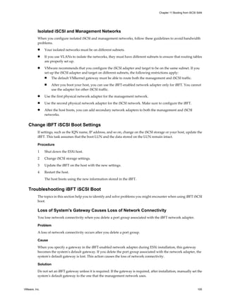 Isolated iSCSI and Management Networks
When you configure isolated iSCSI and management networks, follow these guidelines to avoid bandwidth
problems.
n Your isolated networks must be on different subnets.
n If you use VLANs to isolate the networks, they must have different subnets to ensure that routing tables
are properly set up.
n VMware recommends that you configure the iSCSI adapter and target to be on the same subnet. If you
set up the iSCSI adapter and target on different subnets, the following restrictions apply:
n The default VMkernel gateway must be able to route both the management and iSCSI traffic.
n After you boot your host, you can use the iBFT-enabled network adapter only for iBFT. You cannot
use the adapter for other iSCSI traffic.
n Use the first physical network adapter for the management network.
n Use the second physical network adapter for the iSCSI network. Make sure to configure the iBFT.
n After the host boots, you can add secondary network adapters to both the management and iSCSI
networks.
Change iBFT iSCSI Boot Settings
If settings, such as the IQN name, IP address, and so on, change on the iSCSI storage or your host, update the
iBFT. This task assumes that the boot LUN and the data stored on the LUN remain intact.
Procedure
1 Shut down the ESXi host.
2 Change iSCSI storage settings.
3 Update the iBFT on the host with the new settings.
4 Restart the host.
The host boots using the new information stored in the iBFT.
Troubleshooting iBFT iSCSI Boot
The topics in this section help you to identify and solve problems you might encounter when using iBFT iSCSI
boot.
Loss of System's Gateway Causes Loss of Network Connectivity
You lose network connectivity when you delete a port group associated with the iBFT network adapter.
Problem
A loss of network connectivity occurs after you delete a port group.
Cause
When you specify a gateway in the iBFT-enabled network adapter during ESXi installation, this gateway
becomes the system's default gateway. If you delete the port group associated with the network adapter, the
system's default gateway is lost. This action causes the loss of network connectivity.
Solution
Do not set an iBFT gateway unless it is required. If the gateway is required, after installation, manually set the
system's default gateway to the one that the management network uses.
Chapter 11 Booting from iSCSI SAN
VMware, Inc. 105
 